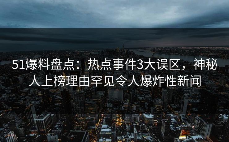 51爆料盘点：热点事件3大误区，神秘人上榜理由罕见令人爆炸性新闻