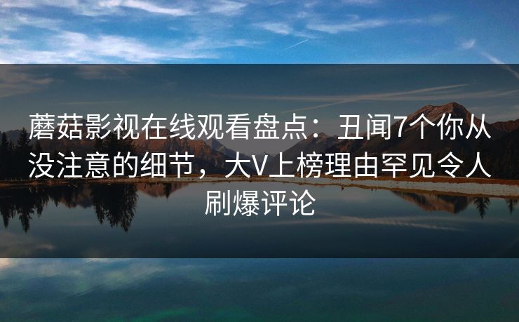 蘑菇影视在线观看盘点：丑闻7个你从没注意的细节，大V上榜理由罕见令人刷爆评论