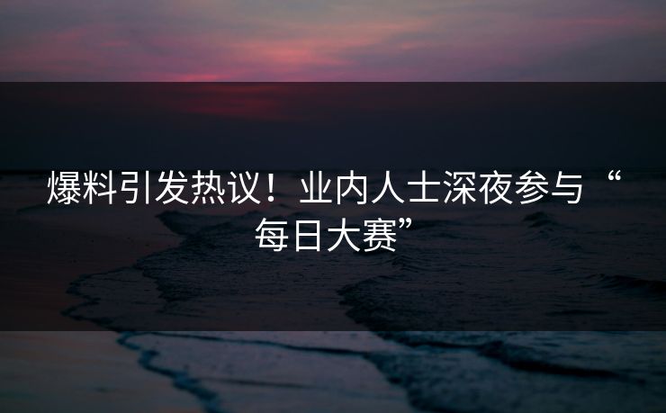 爆料引发热议！业内人士深夜参与“每日大赛”