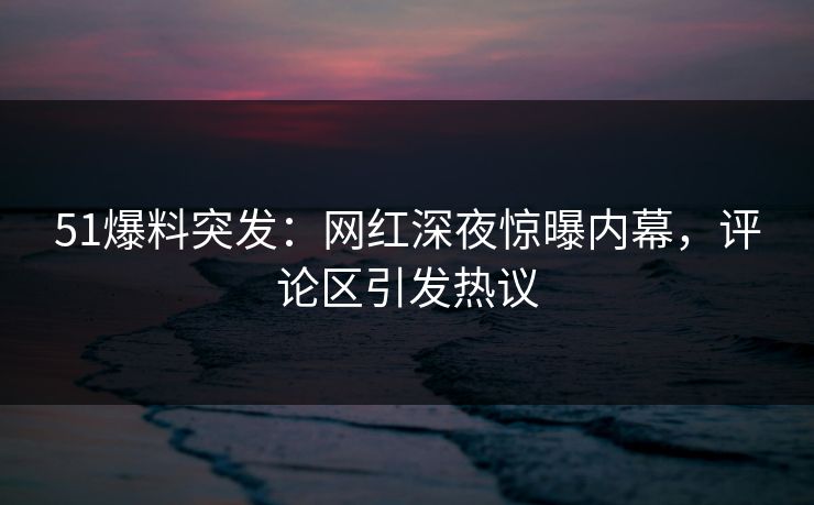 51爆料突发：网红深夜惊曝内幕，评论区引发热议