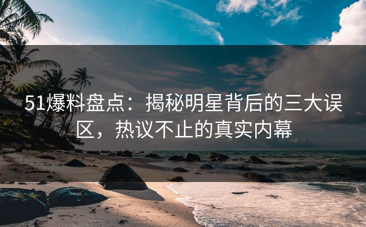 51爆料盘点：揭秘明星背后的三大误区，热议不止的真实内幕