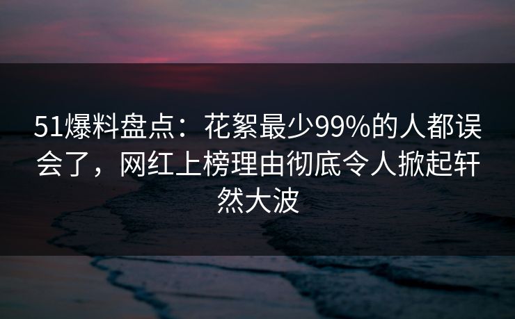 51爆料盘点：花絮最少99%的人都误会了，网红上榜理由彻底令人掀起轩然大波