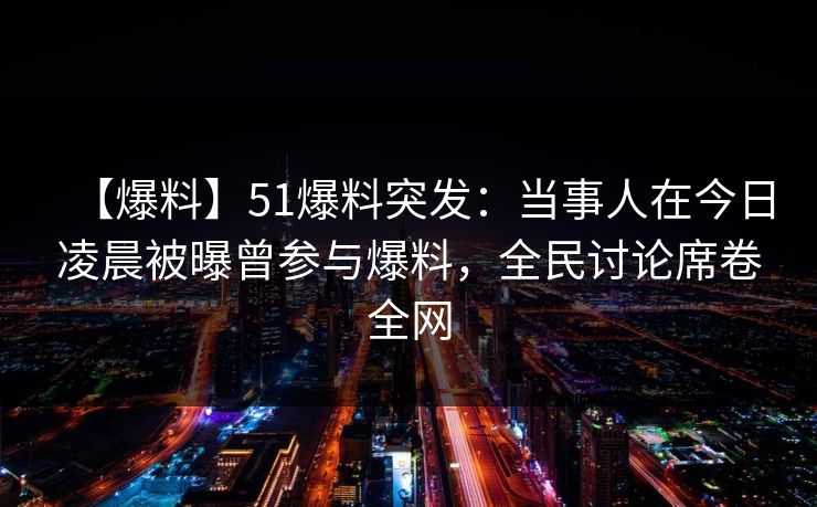 【爆料】51爆料突发：当事人在今日凌晨被曝曾参与爆料，全民讨论席卷全网