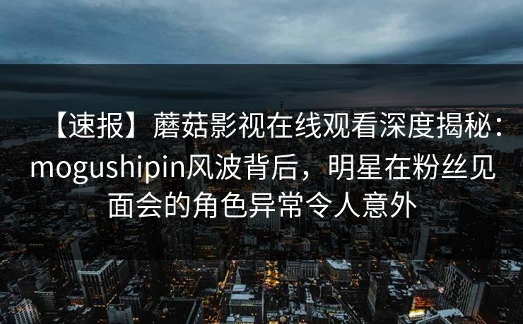 【速报】蘑菇影视在线观看深度揭秘：mogushipin风波背后，明星在粉丝见面会的角色异常令人意外