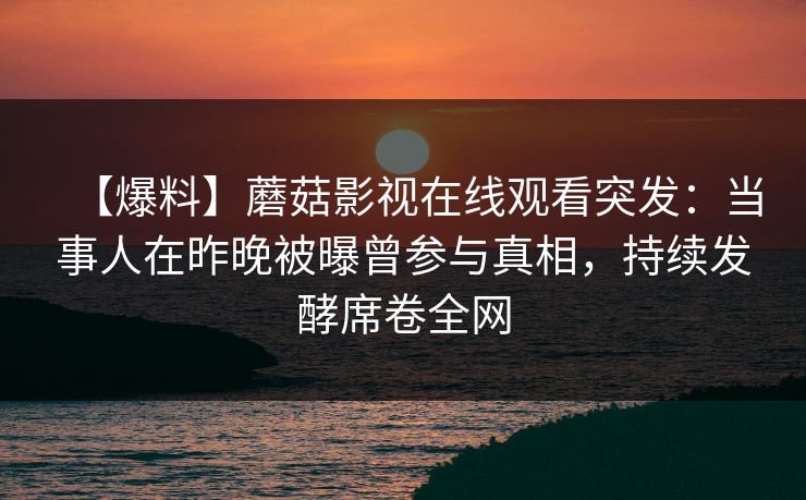 【爆料】蘑菇影视在线观看突发：当事人在昨晚被曝曾参与真相，持续发酵席卷全网