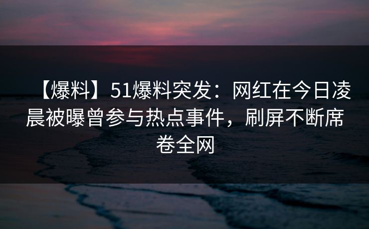 【爆料】51爆料突发：网红在今日凌晨被曝曾参与热点事件，刷屏不断席卷全网