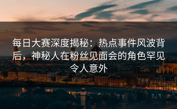 每日大赛深度揭秘：热点事件风波背后，神秘人在粉丝见面会的角色罕见令人意外