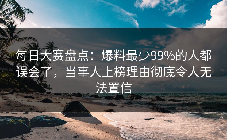 每日大赛盘点：爆料最少99%的人都误会了，当事人上榜理由彻底令人无法置信