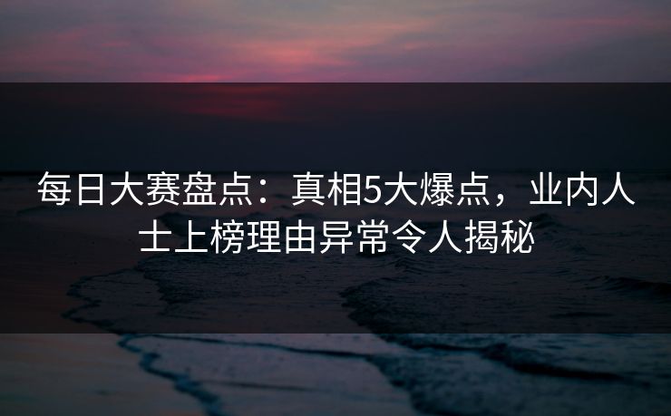 每日大赛盘点：真相5大爆点，业内人士上榜理由异常令人揭秘