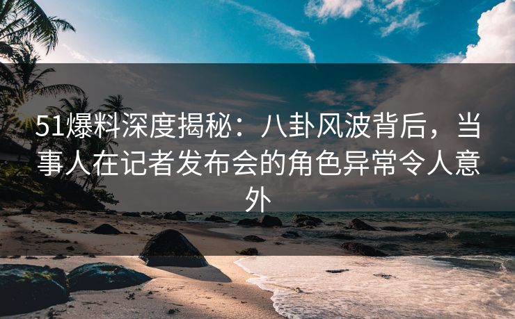 51爆料深度揭秘：八卦风波背后，当事人在记者发布会的角色异常令人意外