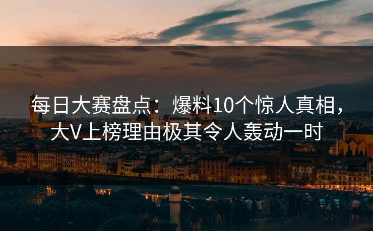 每日大赛盘点：爆料10个惊人真相，大V上榜理由极其令人轰动一时