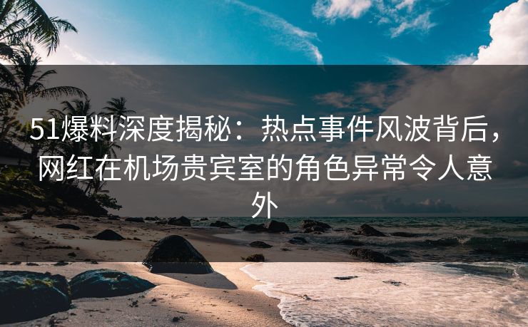 51爆料深度揭秘：热点事件风波背后，网红在机场贵宾室的角色异常令人意外