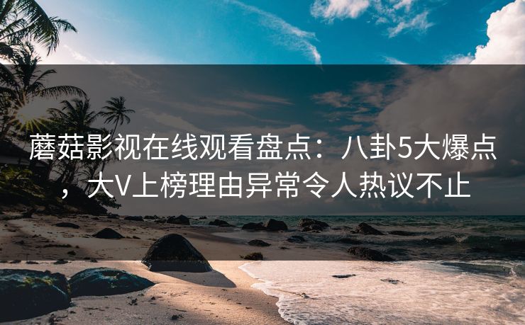 蘑菇影视在线观看盘点：八卦5大爆点，大V上榜理由异常令人热议不止
