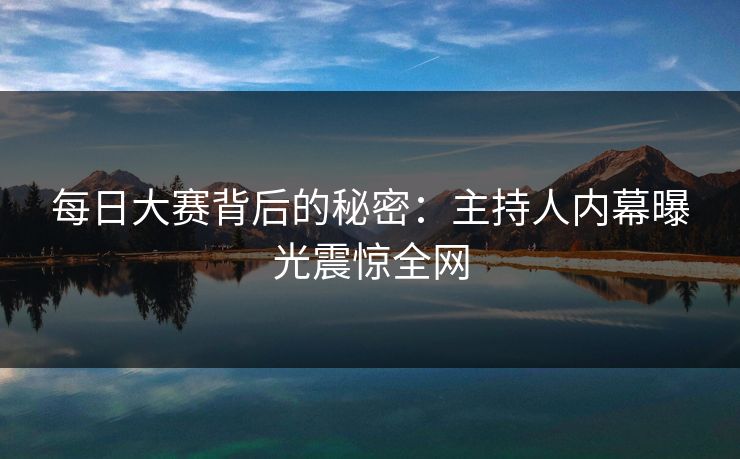 每日大赛背后的秘密：主持人内幕曝光震惊全网