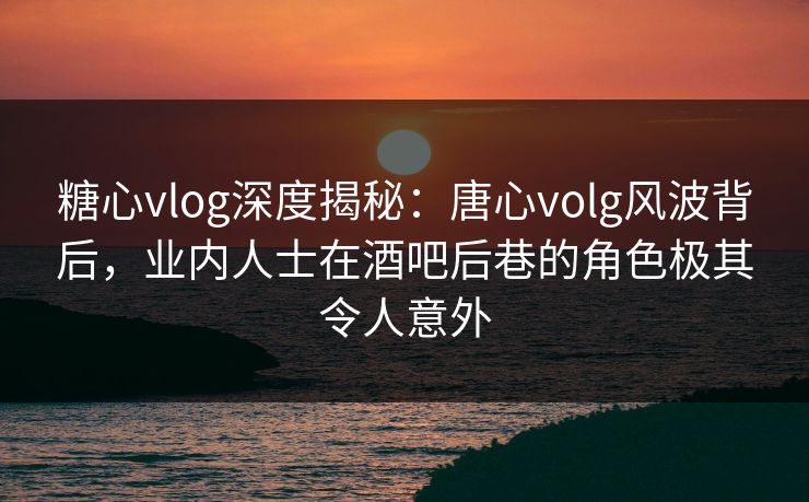 糖心vlog深度揭秘:唐心volg风波背后,业内人士在酒吧后巷的角色极其令人意外