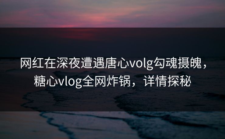 网红在深夜遭遇唐心volg勾魂摄魄,糖心vlog全网炸锅,详情探秘