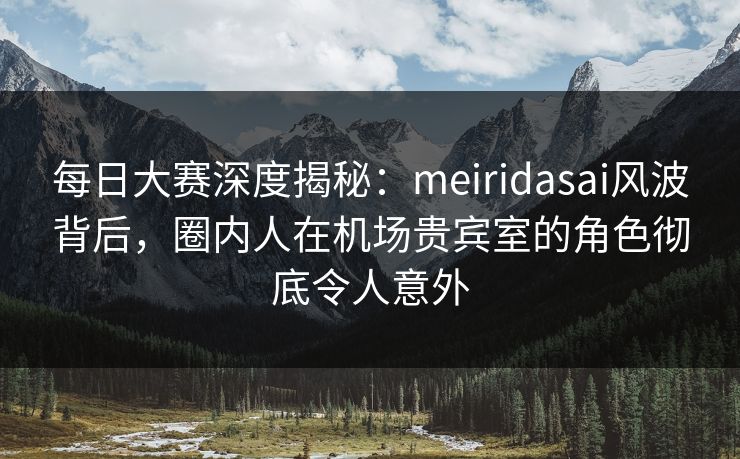 每日大赛深度揭秘：meiridasai风波背后，圈内人在机场贵宾室的角色彻底令人意外