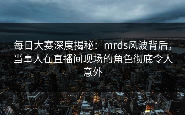每日大赛深度揭秘：mrds风波背后，当事人在直播间现场的角色彻底令人意外
