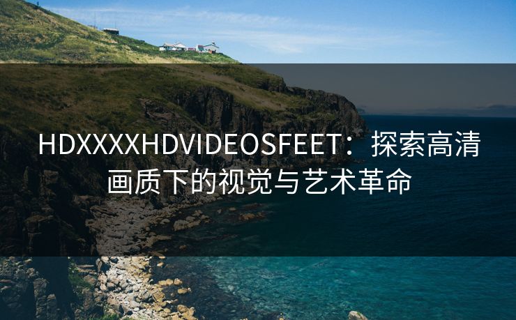 HDXXXXHDVIDEOSFEET：探索高清画质下的视觉与艺术革命