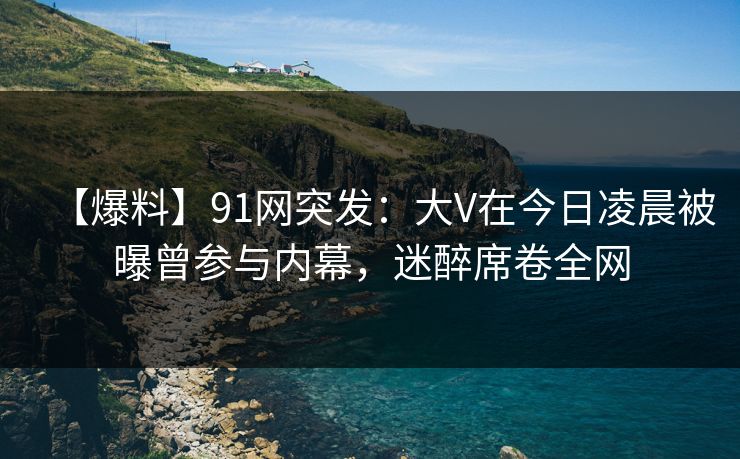 【爆料】91网突发:大V在今日凌晨被曝曾参与内幕,迷醉席卷全网