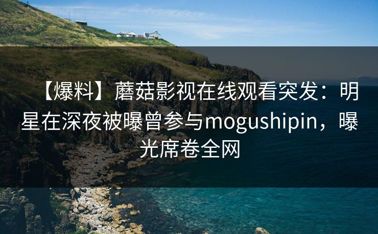【爆料】蘑菇影视在线观看突发:明星在深夜被曝曾参与mogushipin,曝光席卷全网