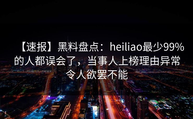 【速报】黑料盘点：heiliao最少99%的人都误会了，当事人上榜理由异常令人欲罢不能