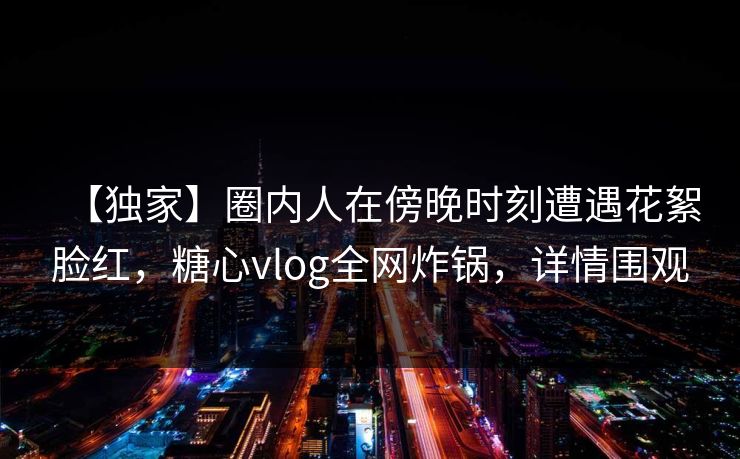 【独家】圈内人在傍晚时刻遭遇花絮脸红，糖心vlog全网炸锅，详情围观