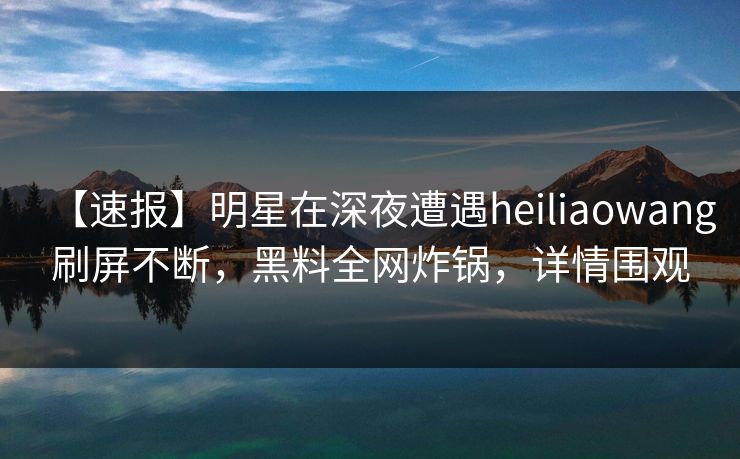 【速报】明星在深夜遭遇heiliaowang刷屏不断，黑料全网炸锅，详情围观