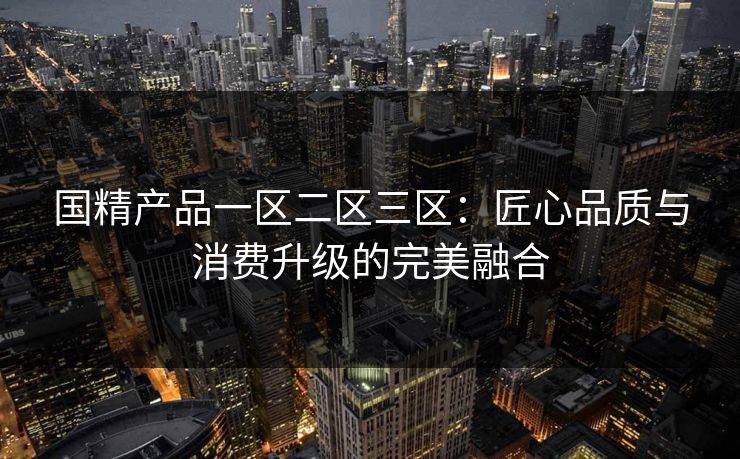 国精产品一区二区三区：匠心品质与消费升级的完美融合