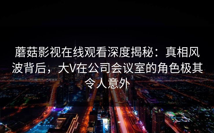蘑菇影视在线观看深度揭秘：真相风波背后，大V在公司会议室的角色极其令人意外