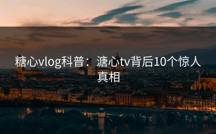 糖心vlog科普：溏心tv背后10个惊人真相
