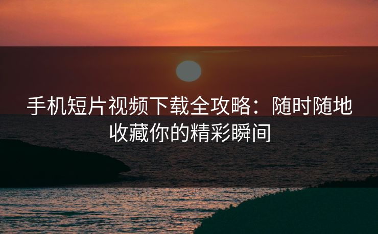 手机短片视频下载全攻略：随时随地收藏你的精彩瞬间