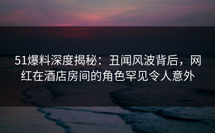 51爆料深度揭秘:丑闻风波背后,网红在酒店房间的角色罕见令人意外