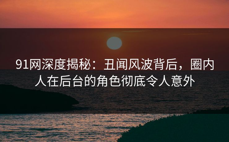 91网深度揭秘:丑闻风波背后,圈内人在后台的角色彻底令人意外