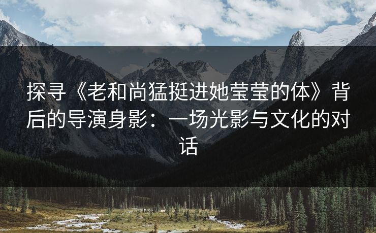 探寻《老和尚猛挺进她莹莹的体》背后的导演身影：一场光影与文化的对话