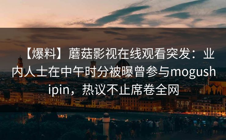 【爆料】蘑菇影视在线观看突发:业内人士在中午时分被曝曾参与mogushipin,热议不止席卷全网 【爆料】蘑菇影视在线观看突发:业内人士在中午时分被曝曾参与mogushipin,热议不止席卷全网