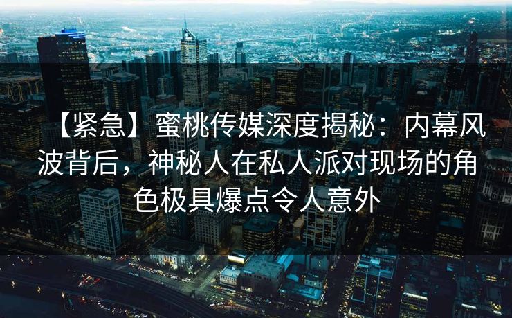 【紧急】蜜桃传媒深度揭秘：内幕风波背后，神秘人在私人派对现场的角色极具爆点令人意外