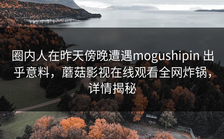圈内人在昨天傍晚遭遇mogushipin 出乎意料，蘑菇影视在线观看全网炸锅，详情揭秘