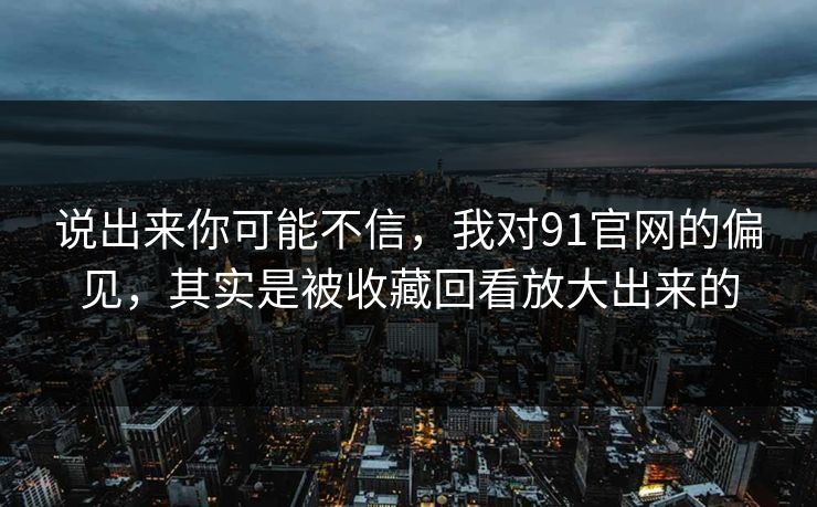 说出来你可能不信，我对91官网的偏见，其实是被收藏回看放大出来的