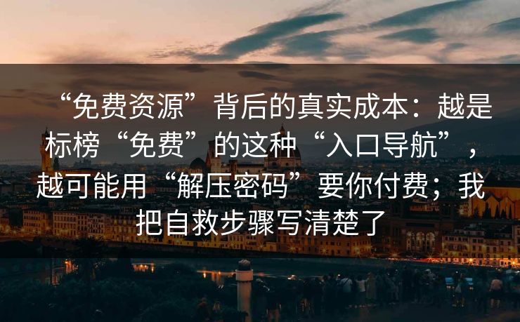 “免费资源”背后的真实成本：越是标榜“免费”的这种“入口导航”，越可能用“解压密码”要你付费；我把自救步骤写清楚了
