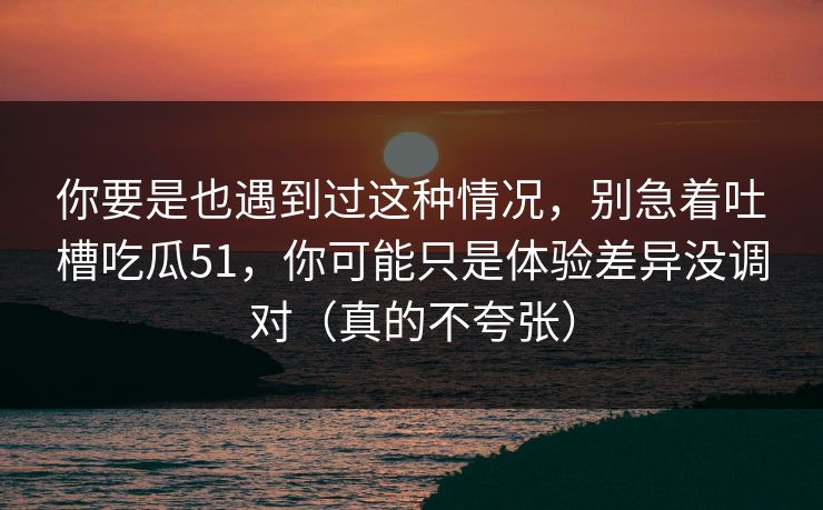 你要是也遇到过这种情况，别急着吐槽吃瓜51，你可能只是体验差异没调对（真的不夸张）