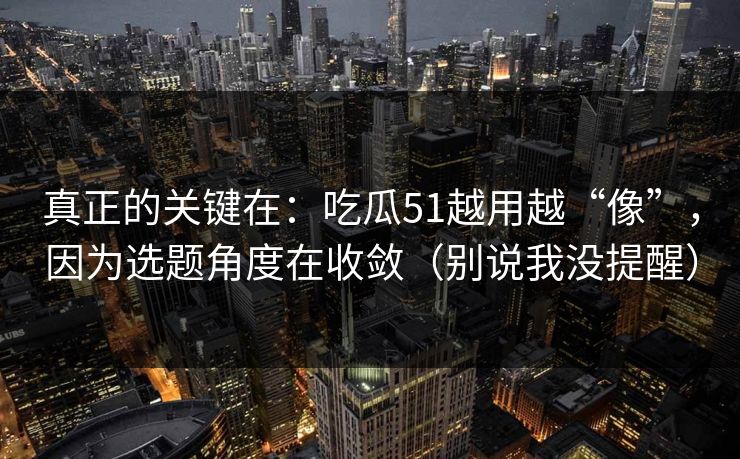 真正的关键在：吃瓜51越用越“像”，因为选题角度在收敛（别说我没提醒）