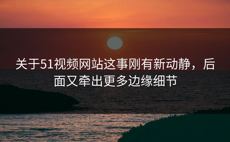 关于51视频网站这事刚有新动静，后面又牵出更多边缘细节
